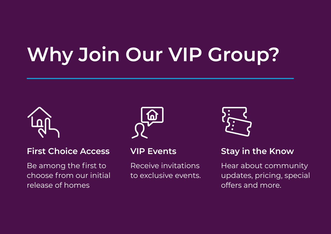 Be among the first to know about new community details. Enjoy exclusive savings and exciting incentives. Hear about pricing, special savings, and more.